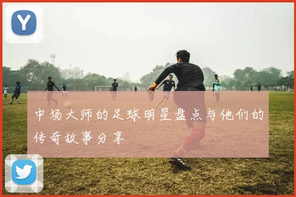 中场大师的足球明星盘点与他们的传奇故事分享