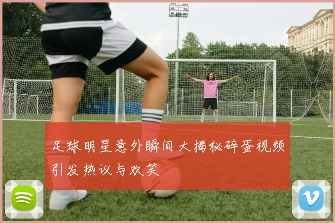 足球明星意外瞬间大揭秘碎蛋视频引发热议与欢笑