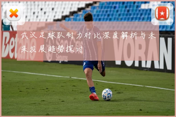 武汉足球队耐力对比深度解析与未来发展趋势探讨