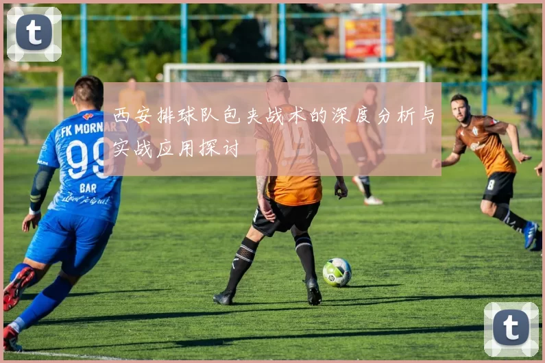 西安排球队包夹战术的深度分析与实战应用探讨