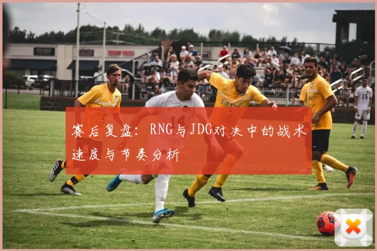 赛后复盘：RNG与JDG对决中的战术速度与节奏分析