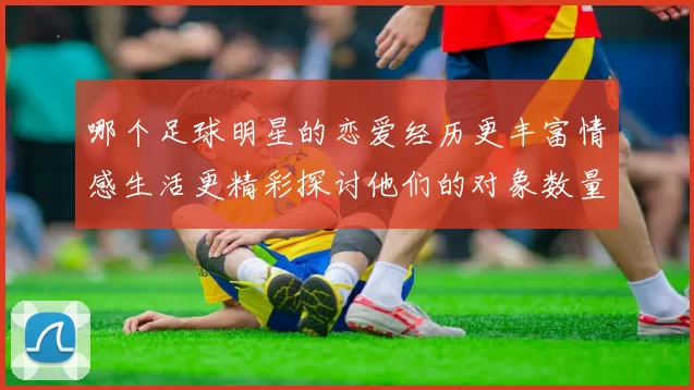 哪个足球明星的恋爱经历更丰富情感生活更精彩探讨他们的对象数量与关系深度
