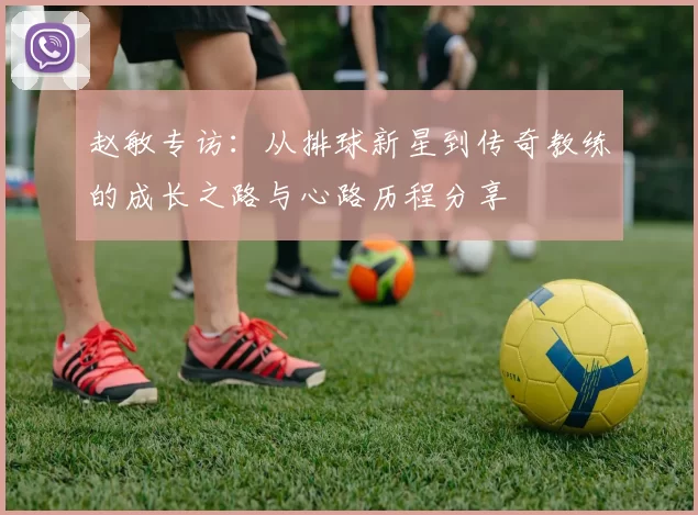 赵敏专访：从排球新星到传奇教练的成长之路与心路历程分享