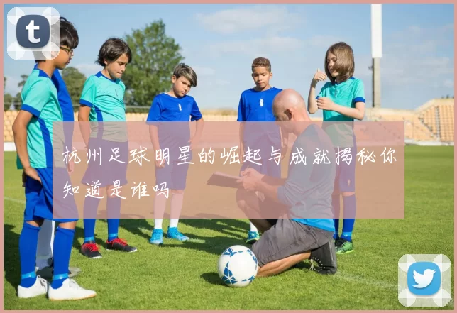 杭州足球明星的崛起与成就揭秘你知道是谁吗