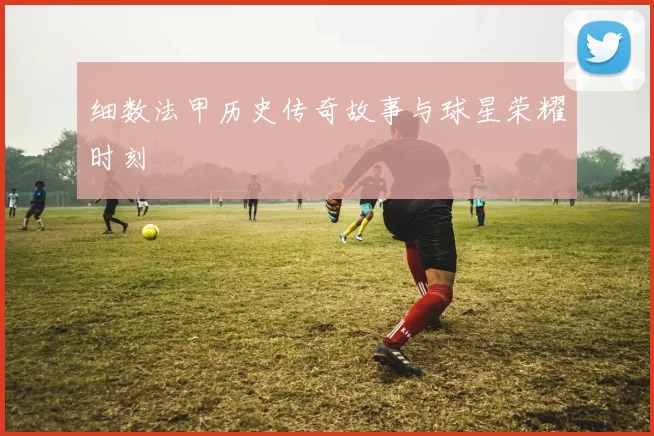 细数法甲历史传奇故事与球星荣耀时刻