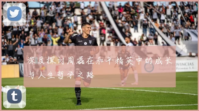 深度探讨周磊在和平精英中的成长与人生哲学之路