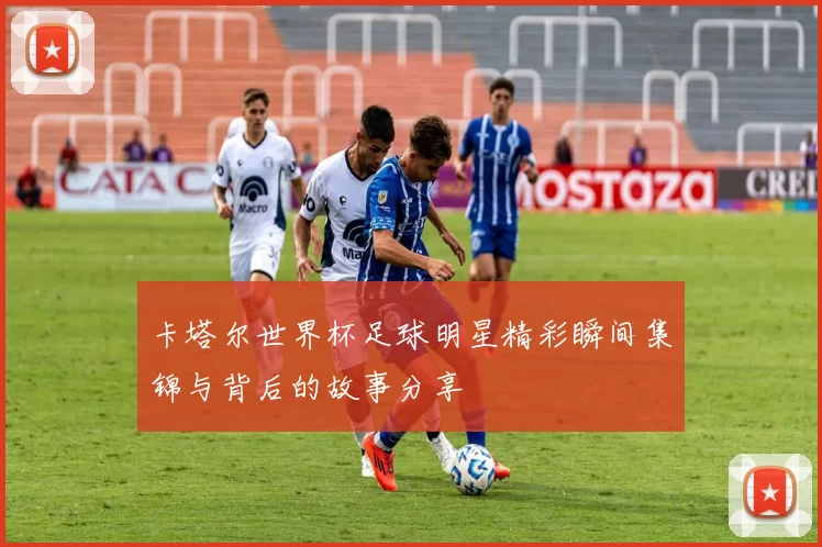 卡塔尔世界杯足球明星精彩瞬间集锦与背后的故事分享