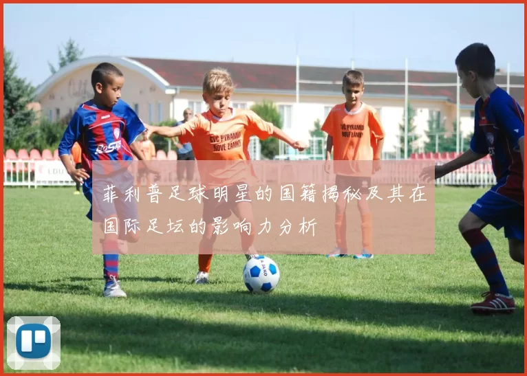 菲利普足球明星的国籍揭秘及其在国际足坛的影响力分析