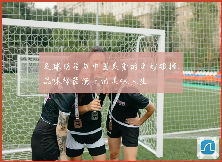 足球明星与中国美食的奇妙碰撞：品味绿茵场上的美味人生