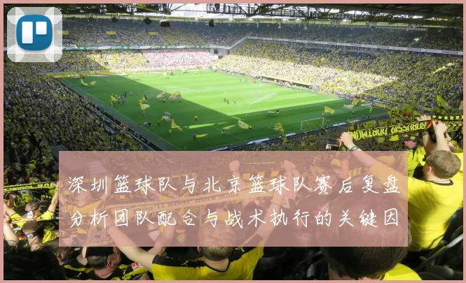 深圳篮球队与北京篮球队赛后复盘分析团队配合与战术执行的关键因素