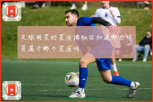 足球明星的星座揭秘你知道哪些球员属于哪个星座吗
