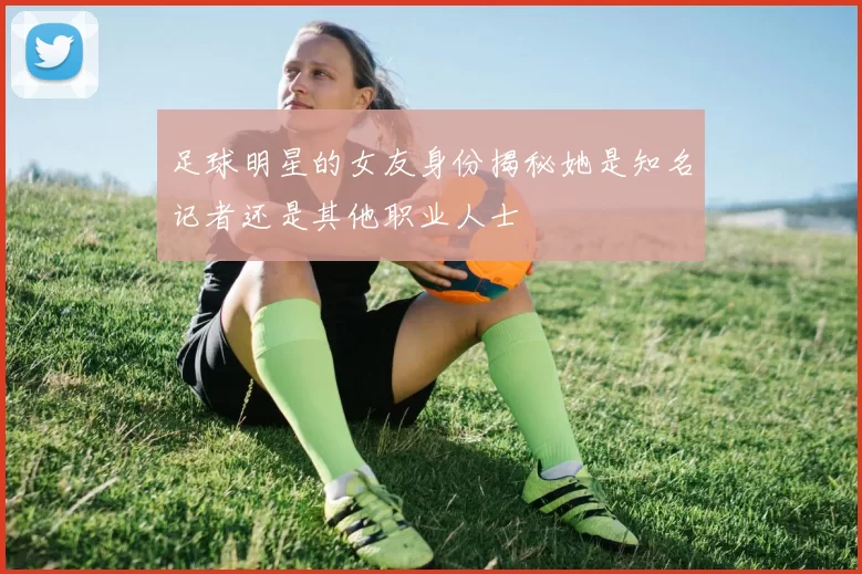 足球明星的女友身份揭秘她是知名记者还是其他职业人士