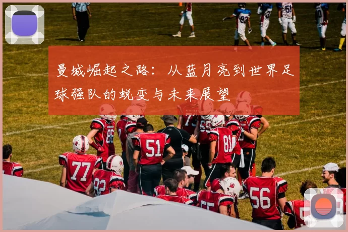 曼城崛起之路：从蓝月亮到世界足球强队的蜕变与未来展望