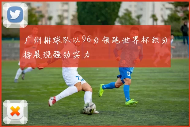 广州排球队以96分领跑世界杯积分榜展现强劲实力