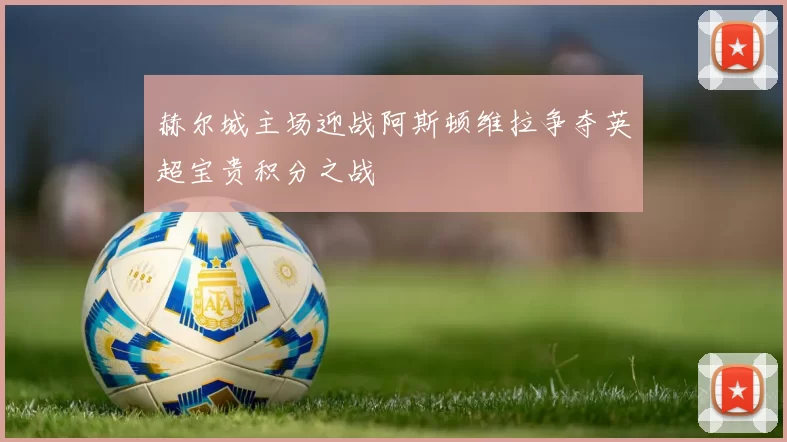 赫尔城主场迎战阿斯顿维拉争夺英超宝贵积分之战