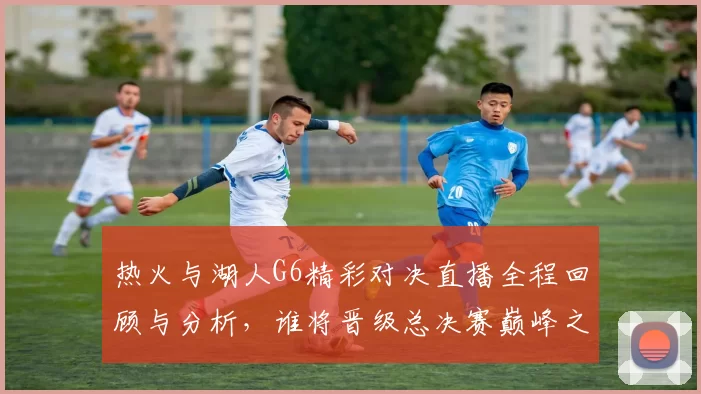 热火与湖人G6精彩对决直播全程回顾与分析，谁将晋级总决赛巅峰之战