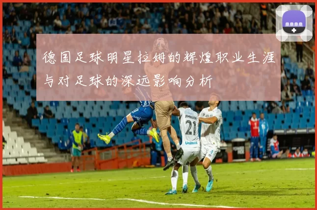 德国足球明星拉姆的辉煌职业生涯与对足球的深远影响分析