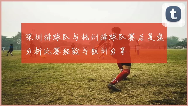 深圳排球队与杭州排球队赛后复盘分析比赛经验与教训分享