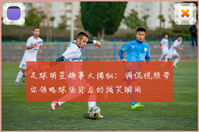足球明星趣事大揭秘：调侃视频带你领略球场背后的搞笑瞬间