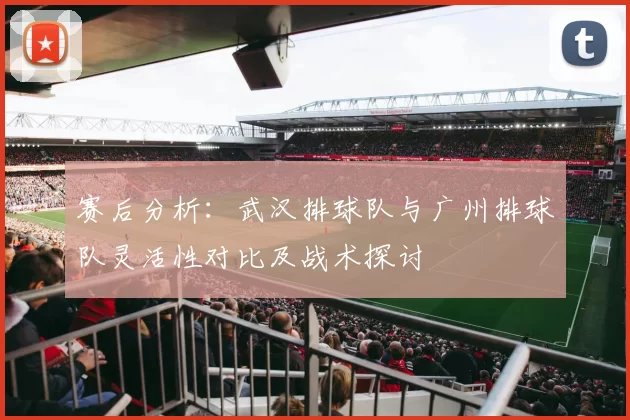 赛后分析：武汉排球队与广州排球队灵活性对比及战术探讨