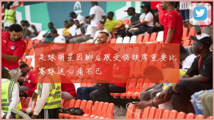 足球明星因脚后跟受伤缺席重要比赛球迷心痛不已