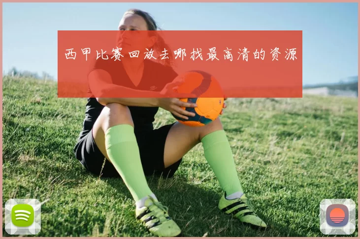 西甲比赛回放去哪找最高清的资源