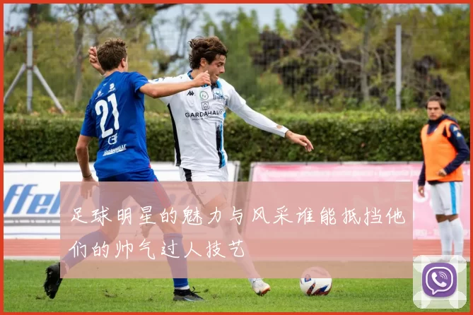 足球明星的魅力与风采谁能抵挡他们的帅气过人技艺