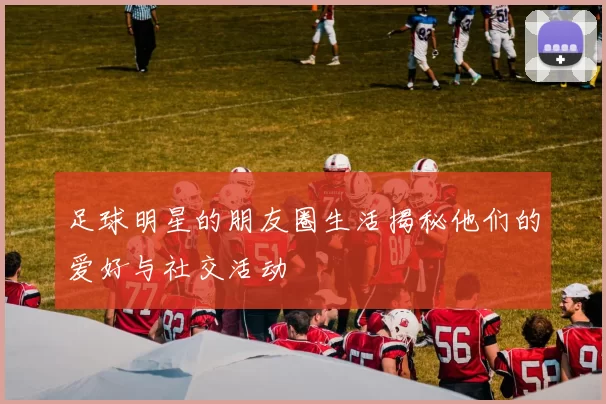 足球明星的朋友圈生活揭秘他们的爱好与社交活动