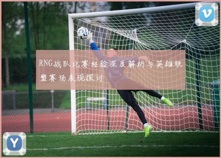RNG战队比赛经验深度解析与英雄联盟赛场表现探讨