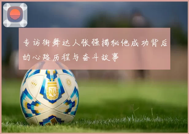 专访街舞达人张强揭秘他成功背后的心路历程与奋斗故事