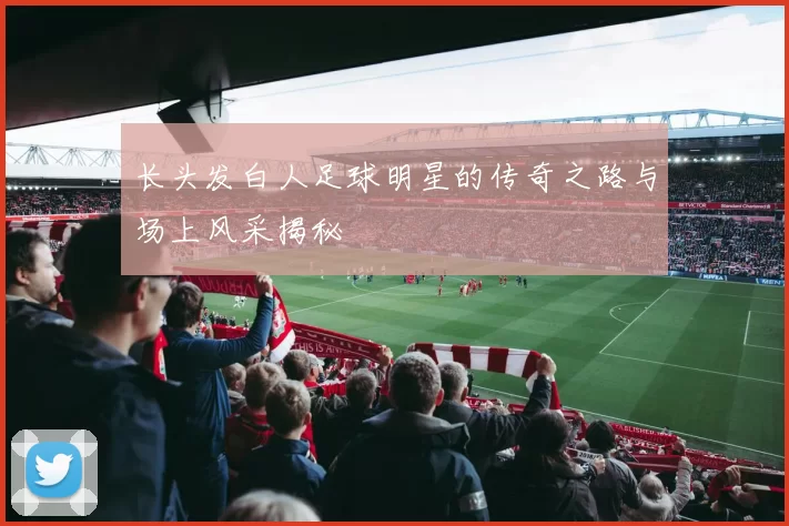 长头发白人足球明星的传奇之路与场上风采揭秘