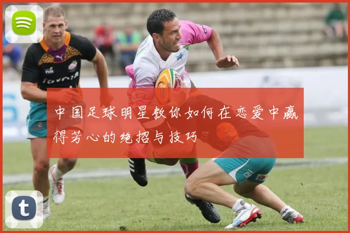 中国足球明星教你如何在恋爱中赢得芳心的绝招与技巧