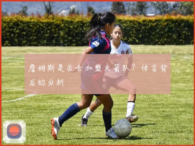 詹姆斯是否会加盟火箭队？传言背后的分析