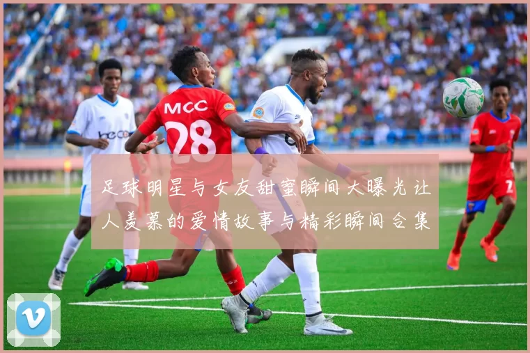 足球明星与女友甜蜜瞬间大曝光让人羡慕的爱情故事与精彩瞬间合集