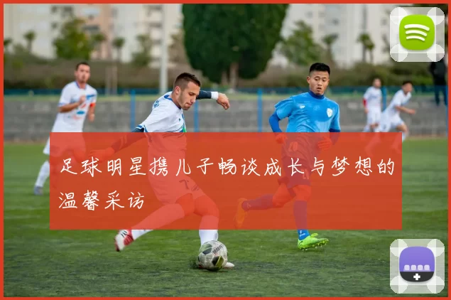足球明星携儿子畅谈成长与梦想的温馨采访