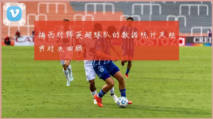 梅西对阵英超球队的数据统计及经典对决回顾