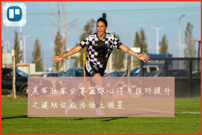 吴军独家分享篮球心得与技巧提升之道助你成为场上明星
