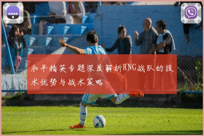 和平精英专题深度解析RNG战队的技术优势与战术策略