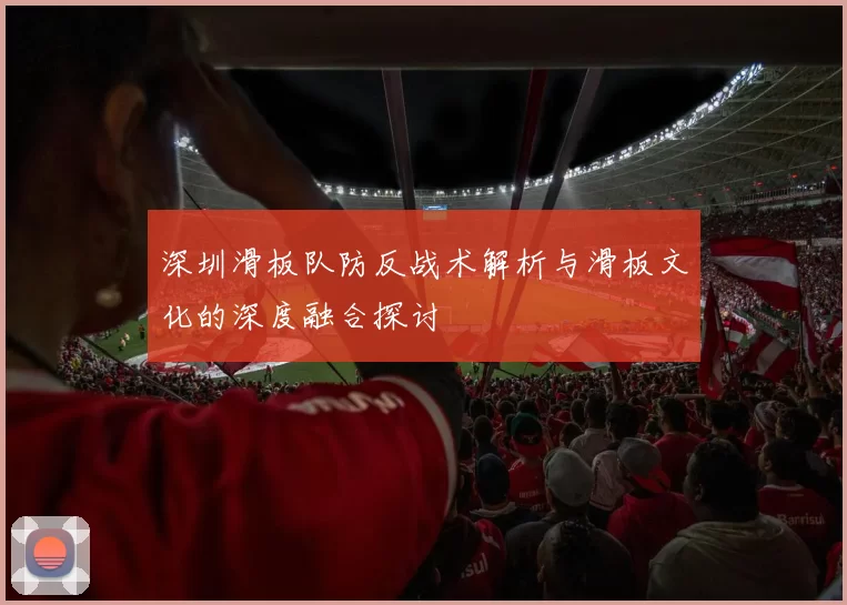 深圳滑板队防反战术解析与滑板文化的深度融合探讨