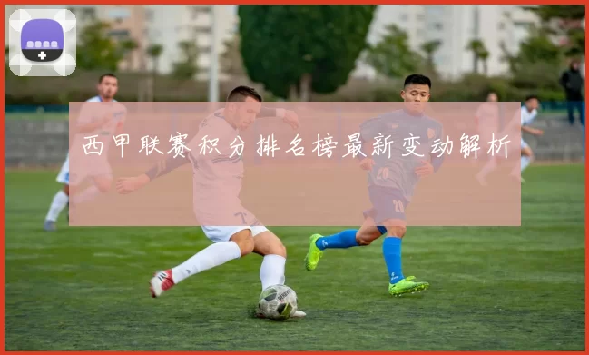 西甲联赛积分排名榜最新变动解析
