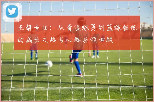 王静专访：从青涩球员到篮球教练的成长之路与心路历程回顾