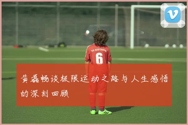 黄磊畅谈极限运动之路与人生感悟的深刻回顾