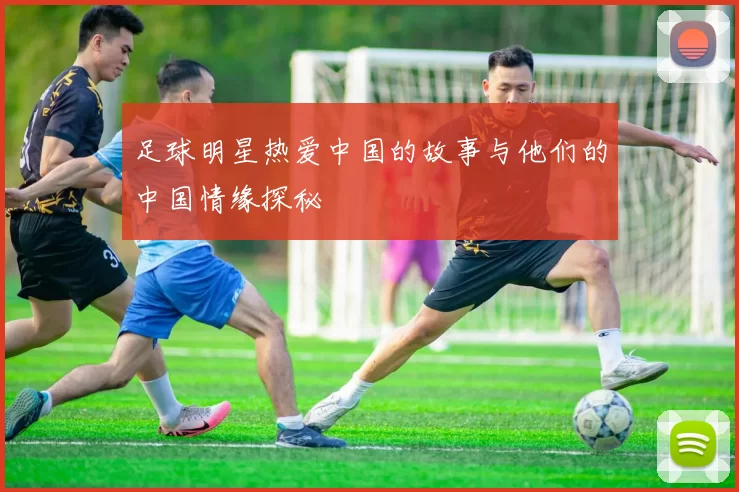 足球明星热爱中国的故事与他们的中国情缘探秘