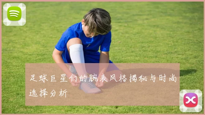 足球巨星们的腕表风格揭秘与时尚选择分析