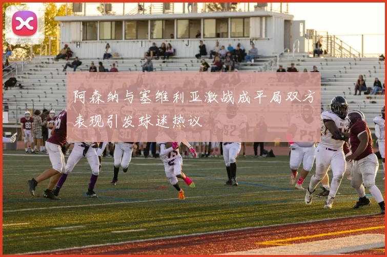阿森纳与塞维利亚激战成平局双方表现引发球迷热议