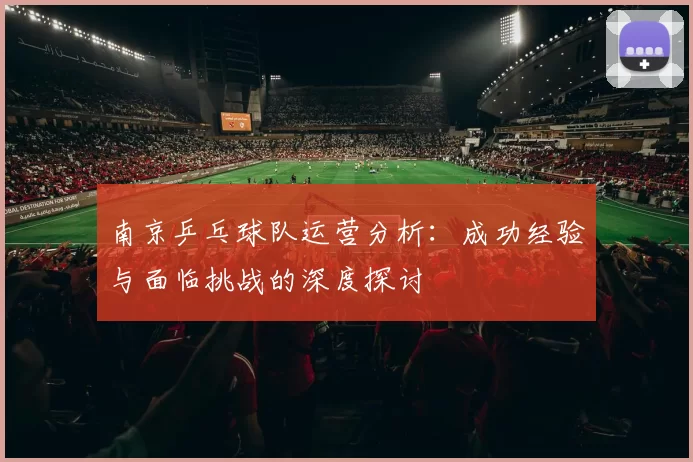 南京乒乓球队运营分析：成功经验与面临挑战的深度探讨