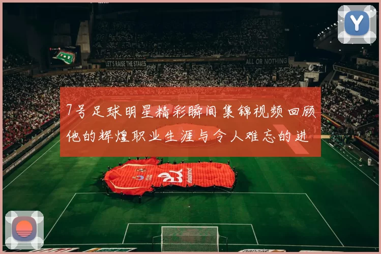 7号足球明星精彩瞬间集锦视频回顾他的辉煌职业生涯与令人难忘的进球时刻
