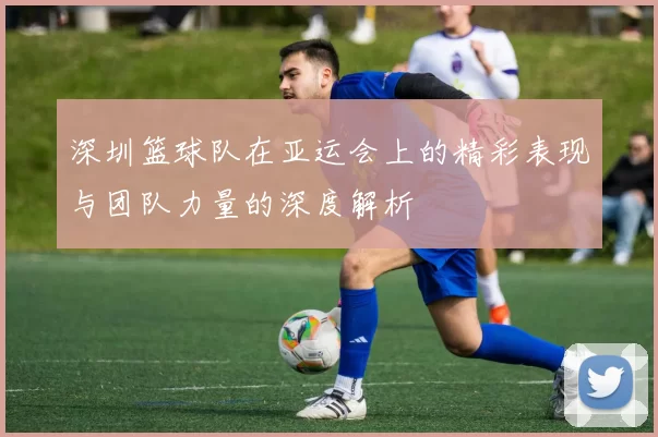 深圳篮球队在亚运会上的精彩表现与团队力量的深度解析