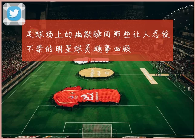 足球场上的幽默瞬间那些让人忍俊不禁的明星球员趣事回顾
