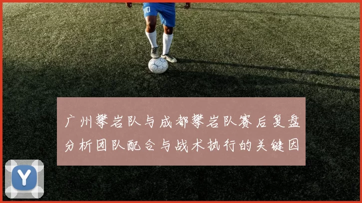 广州攀岩队与成都攀岩队赛后复盘分析团队配合与战术执行的关键因素